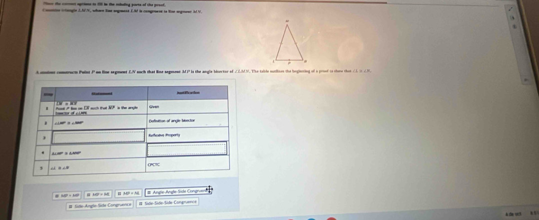 oe the cost epiions in fill be the mluag parts of the pronf. 
Conmise iviangls LMN, whave lise segment LM is congroent to line segment M N. 
A smiont comtructs Point P on line segment LN such that line segment MP is the angle bisector of ∠ LMN ∠ L≌ ∠ N. 
Justification 
Pont A les on EN such that overline NP Given
∠ LMP 15 ∠NA Definition of angle bisector 
J 
Reflexave Property
ELMP &NMP
CPCTC 
5
MP=MP MP=ML :MP=NL # Angle-Angle-Side Congruene 
# Side-Angle-Side Congruence # Side-Side-Side Congruence 
A da uct