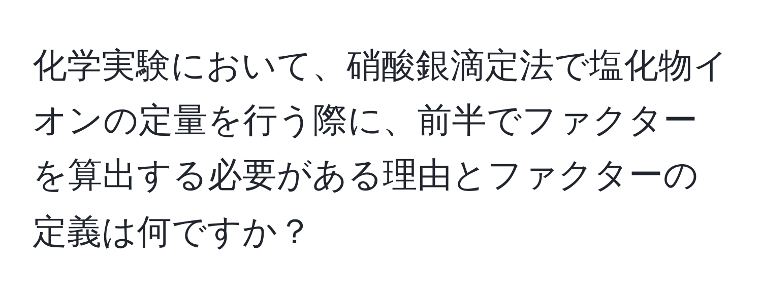 化学実験において、硝酸銀滴定法で塩化物イオンの定量を行う際に、前半でファクターを算出する必要がある理由とファクターの定義は何ですか？