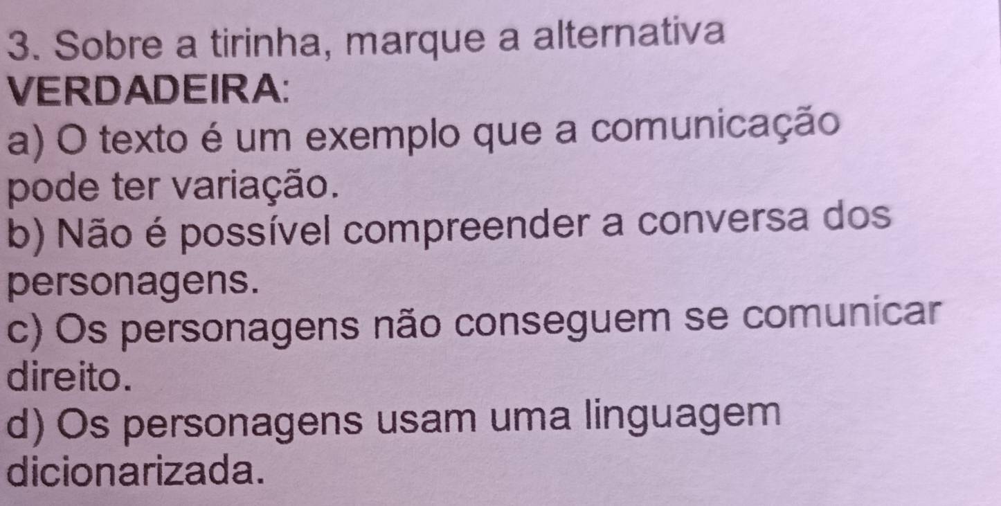 Sobre a tirinha, marque a alternativa
VERDADEIRA:
a) O texto é um exemplo que a comunicação
pode ter variação.
b) Não é possível compreender a conversa dos
personagens.
c) Os personagens não conseguem se comunicar
direito.
d) Os personagens usam uma linguagem
dicionarizada.