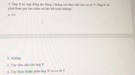 Ông X ký hợp đồng lao động 2 tháng vào làm việc cho cơ sở Y. Ông X có
phải tham gia bảo hiểm xã hội bắt buộc không?
a. Có
b. Không
c. Tùy nhu cầu của ông X
d. Tùy thỏa thuận giữa ông X và cơ sở Y