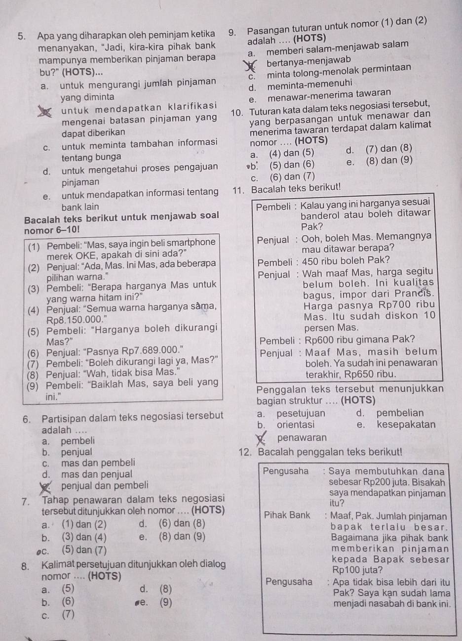 Apa yang diharapkan oleh peminjam ketika 9. Pasangan tuturan untuk nomor (1) dan (2)
menanyakan, "Jadi, kira-kira pihak bank adalah .... (HOTS)
mampunya memberikan pinjaman berapa a. memberi salam-menjawab salam
bu?" (HOTS)...  bertanya-menjawab
a. untuk mengurangi jumlah pinjaman c. minta tolong-menolak permintaan
d. meminta-memenuhi
yang diminta
untuk mendapatkan klarifikasi e. menawar-menerima tawaran
mengenai batasan pinjaman yang 10. Tuturan kata dalam teks negosiasi tersebut,
dapat diberikan yang berpasangan untuk menawar dan 
menerima tawaran terdapat dalam kalimat
c. untuk meminta tambahan informasi nomor .... (HOTS)
tentang bunga a. (4) dan (5) d. (7) dan (8)
d. untuk mengetahui proses pengajuan b: (5) dan (6) e. (8) dan (9)
pinjaman c. (6) dan (7)
e. untuk mendapatkan informasi tentang 11. Bacalah teks berikut!
bank lain Pembeli : Kalau yang ini harganya sesuai
Bacalah teks berikut untuk menjawab soal banderol atau boleh ditawar
nomor 6-10! Pak?
(1) Pembeli: “Mas, saya ingin beli smartphone Penjual : Ooh, boleh Mas. Memangnya
merek OKE, apakah di sini ada?" mau ditawar berapa?
(2) Penjual: “Ada, Mas. Ini Mas, ada beberapa Pembeli : 450 ribu boleh Pak?
pilihan warna." Penjual : Wah maaf Mas, harga segitu
(3) Pembeli: “Berapa harganya Mas untuk belum boleh. Ini kualitas
yang warna hitam ini?" bagus, impor dari Prancis.
(4) Penjual: “Semua warna harganya sâma, Harga pasnya Rp700 ribu
Rp8.150.000." Mas. Itu sudah diskon 10
(5) Pembeli: “Harganya boleh dikurangi persen Mas.
Mas?" Pembeli : Rp600 ribu gimana Pak?
(6) Penjual: “Pasnya Rp7.689.000.”
(7) Pembeli: “Boleh dikurangi lagi ya, Mas?” Penjual : Maaf Mas, masih belum
boleh. Ya sudah ini penawaran
(8) Penjual: “Wah, tidak bisa Mas.” terakhir, Rp650 ribu.
(9) Pembeli: “Baiklah Mas, saya beli yang Penggalan teks tersebut menunjukkan
ini."
bagian struktur .... (HOTS)
6. Partisipan dalam teks negosiasi tersebut a. pesetujuan d. pembelian
adalah .... b. orientasi e. kesepakatan
a. pembeli penawaran
b. penjual 12. Bacalah penggalan teks berikut!
c. mas dan pembeli
d. mas dan penjual Pengusaha Saya membutuhkan dana
penjual dan pembeli sebesar Rp200 juta. Bisakah
saya mendapatkan pinjaman
7. Tahap penawaran dalam teks negosiasi itu?
tersebut ditunjukkan oleh nomor . (HOTS) Pihak Bank . Maaf, Pak. Jumlah pinjaman
a. (1) dan (2) d. (6) dan (8) bapak terlalu besar.
b. (3) dan (4) e. (8) dan (9) Bagaimana jika pihak bank
oc. (5) dan (7)
memberikan pinjaman
kepada Bapak sebesar
8. Kalimat persetujuan ditunjukkan oleh dialog Rp100 juta?
nomor .... (HOTS) Apa tidak bisa lebih dari itu
Pengusaha .
a. (5) d. (8) Pak? Saya kạn sudah lama
b. (6) ,e. (9) menjadi nasabah di bank ini.
c. (7)