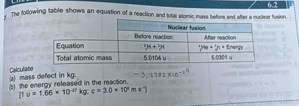 6.2
The following table shows an equation of a reaction and total atomic mass before and after a nuclear fusion.
Calculate
(a) mass defect in kg.
(b) the energy released in the reaction.
[1u=1.66* 10^(-27)kg;c=3.0* 10^8ms^(-1)]