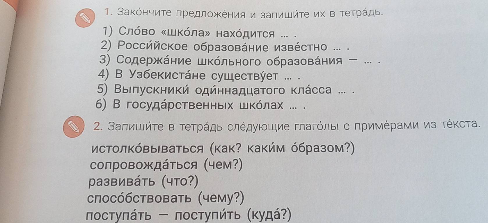 Заκόнчите πредложΚения и заπишήτе их в τеτрάдь. 
1) Слόвο «шκόла» нахόдиτся ... . 
2) Poссййское образовάние извέстно ... . 
3) Содержκάние шΚόльного образовάния - .. . 
4) В Узбекистάне существýет ... . 
5) Βыιπускниκή одйηнадцатого κлάсса ... . 
6) В госудάрственньх шκόлах ... . 
2. Заπишйτе в τеτрάдь слέдуιοшие глагόлыι с πримέрами из τέκста. 
сΤолΚόвыΒаться (как? κакήм όбразом?) 
сопровождάτься (чем?) 
pазвивáть (что?) 
сπосόбствовать (чему?) 
πостуπάτь - постуπήτь (κудά?)