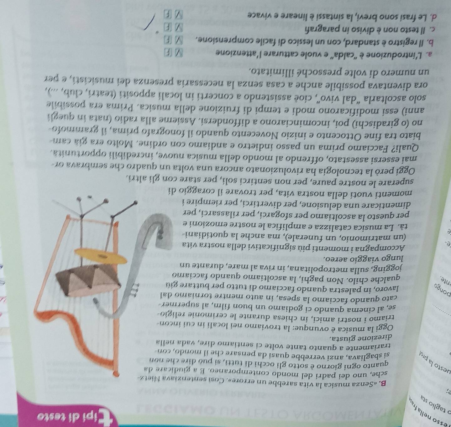 pi di testo
esso nella fr
taglio sta
B. «Senza musica la vita sarebbe un errore». Così sentenzi
sche, uno dei padri del mondo contemporaneo. É a giud
quanto ogni giorno è sotto gli occhi di tutti, si può dire c
lesto la pro si sbagliava, anzi verrebbe quasi da pensare che il mondo
trariamente a quanto tante volte ci sentiamo dire, vada 
direzione giusta.
Oggi la musica è ovunque: la troviamo nei locali in cui in
triamo i nostri amici, in chiesa durante le cerimonie rel
se, al cinema quando ci godiamo un buon film, al superm
cato quando facciamo la spesa, in auto mentre torniamo
pongo
lavoro, in palestra quando facciamo di tutto per buttare g
nte
qualche chilo. Non paghi, la ascoltiamo quando facciamo
jogging, sulla metropolitana, in riva al mare, durante un
lungo viaggio aereo.
e
Accompagna i momenti più significativi della nostra vita
(un matrimonio, un funerale), ma anche la quotidiani-
tà. La musica catalizza e amplifica le nostre emozioni e
per questo la ascoltiamo per sfogarci, per rilassarci, per
dimenticare una delusione, per divertirci, per riempire i
momenti vuoti della nostra vita, per trovare il coraggio 
superare le nostre paure, per non sentirci soli, per stare con gli altri.
Oggi però la tecnologia ha rivoluzionato ancora una volta un quadro che sembrava or-
mai essersi assestato, offrendo al mondo della musica nuove, incredibili opportunità.
Quali? Facciamo prima un passo indietro e andíamo con ordine. Molto era gíá cam-
biato tra fine Ottocento e inizio Novecento quando il fonografo prima, il grammofo
no (o giradischi) poi, incominciarono a diffondersi. Assieme alla radio (nata in quegli
anni) essi modificarono modi e tempi di fruizione della musica. Prima era possibile
solo ascoltarla “dal vivo”, cioè assistendo a concerti in locali appositi (teatri, club, ...),
ora diventava possibile anche a casa senza la necessaria presenza dei musicisti, e per
un numero di volte pressoché illimitato.
a. L’introduzione è 'calda' e vuole catturare l'attenzione
b. Il registro è standard, con un lessico di facile comprensione.
c. Il testo non è diviso in paragrafi
F
d. Le frasi sono brevi, la sintassi è lineare e vivace