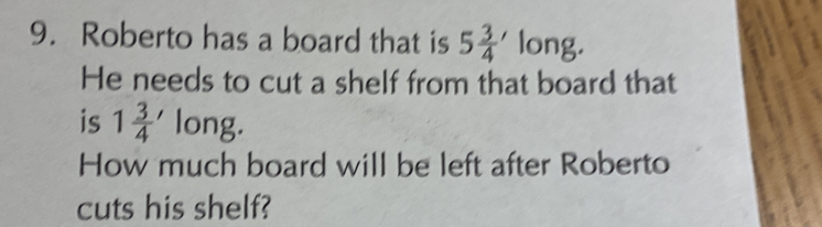 Roberto has a board that is 5 3/4 ' long. 
He needs to cut a shelf from that board that 
is 1 3/4  long. 
How much board will be left after Roberto 
cuts his shelf?