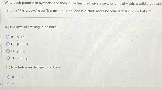 Write each premise in symbols, and then in the final part, give a conclusion that yields a valid argument.
Let p be "it is a cow," q be "it is mv pet," r be "one is a chef" and s be "one is willing to do ballet."
a.) No cows are willing to do ballet.
A. sto p
B. pto sim s
C. pto s
D. sto sim p
b.) No chefs ever decline to do ballet.
A. sto sim r