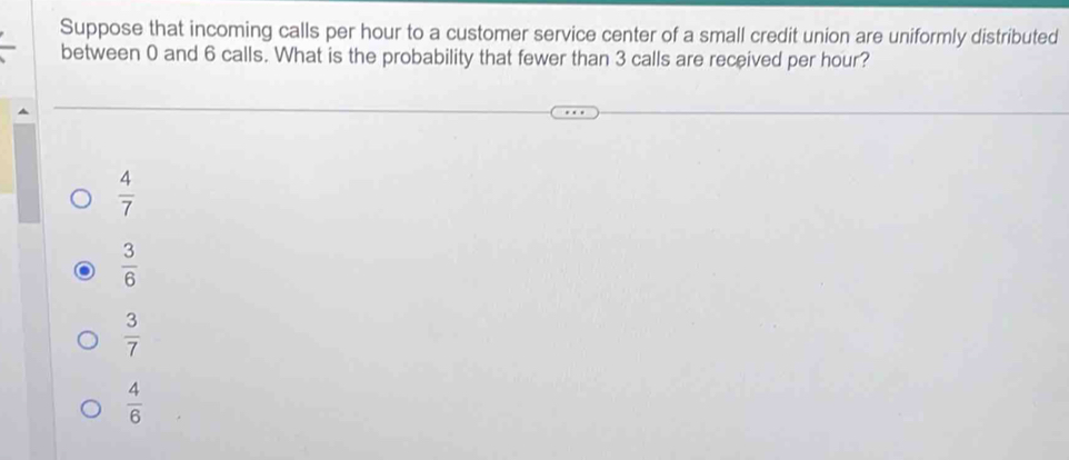 Suppose that incoming calls per hour to a customer service center of a small credit union are uniformly distributed
between 0 and 6 calls. What is the probability that fewer than 3 calls are received per hour?
 4/7 
 3/6 
 3/7 
 4/6 