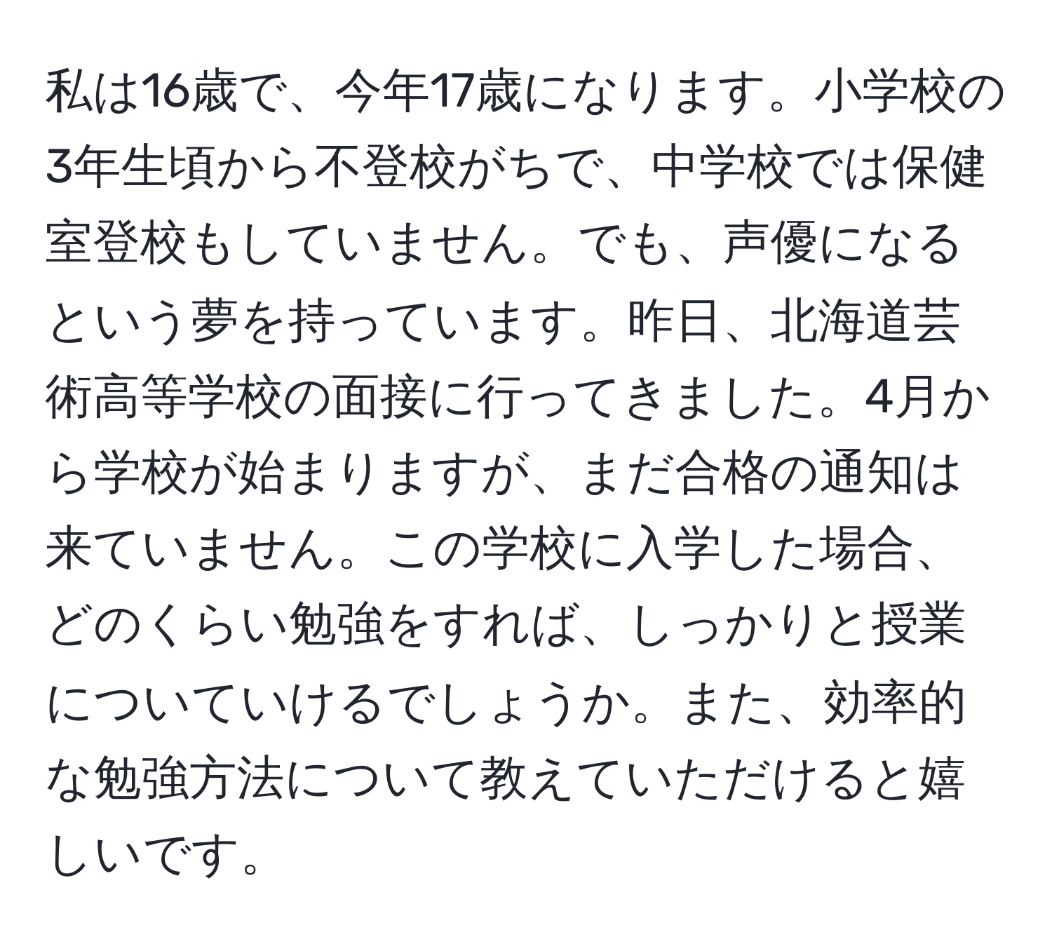 私は16歳で、今年17歳になります。小学校の3年生頃から不登校がちで、中学校では保健室登校もしていません。でも、声優になるという夢を持っています。昨日、北海道芸術高等学校の面接に行ってきました。4月から学校が始まりますが、まだ合格の通知は来ていません。この学校に入学した場合、どのくらい勉強をすれば、しっかりと授業についていけるでしょうか。また、効率的な勉強方法について教えていただけると嬉しいです。