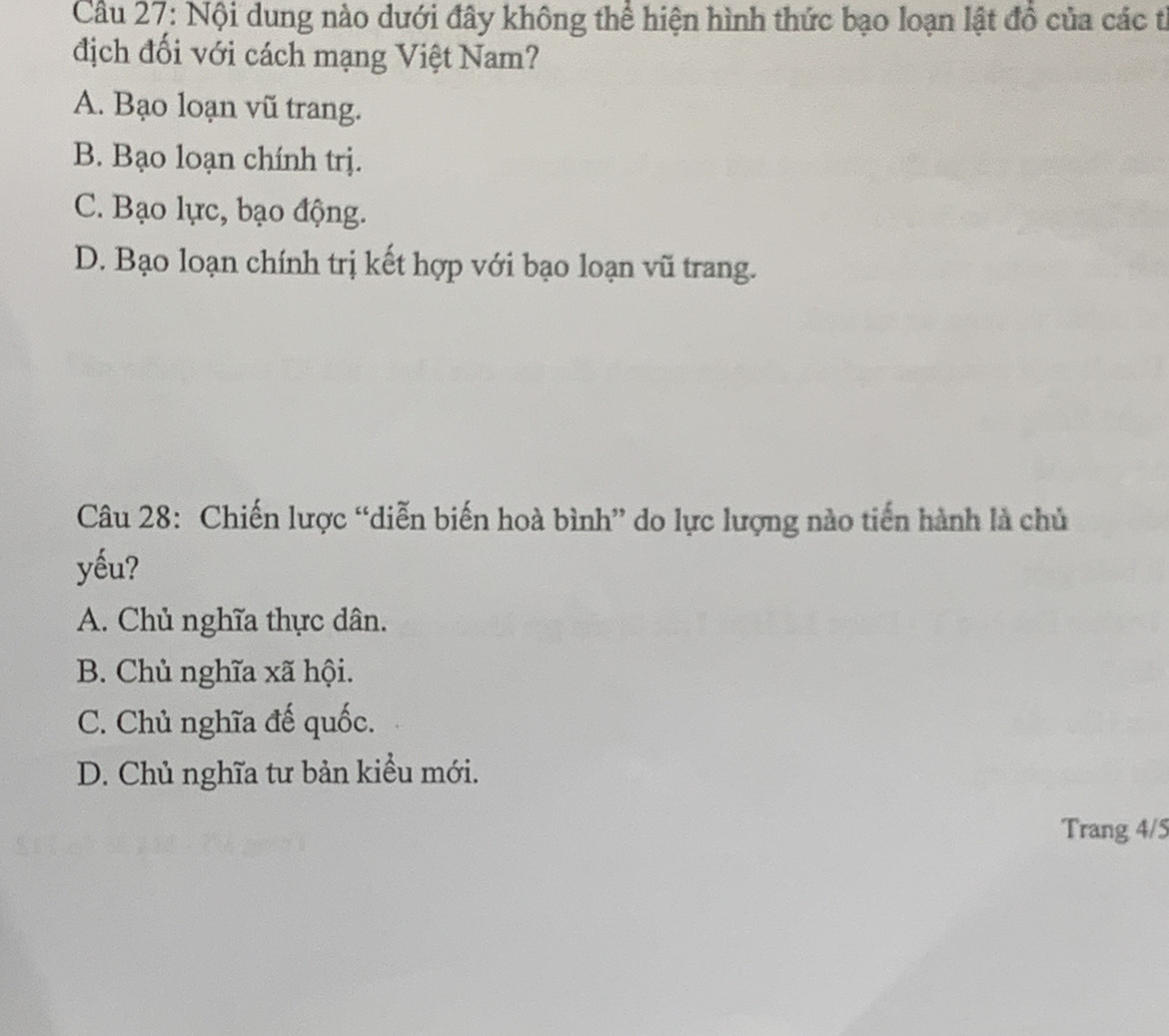 Nội dung nào dưới đây không thể hiện hình thức bạo loạn lật đồ của các t
địch đối với cách mạng Việt Nam?
A. Bạo loạn vũ trang.
B. Bạo loạn chính trị.
C. Bạo lực, bạo động.
D. Bạo loạn chính trị kết hợp với bạo loạn vũ trang.
Câu 28: Chiến lược “diễn biến hoà bình” do lực lượng nào tiến hành là chủ
yếu?
A. Chủ nghĩa thực dân.
B. Chủ nghĩa xã hội.
C. Chủ nghĩa đế quốc.
D. Chủ nghĩa tư bản kiểu mới.
Trang 4/5