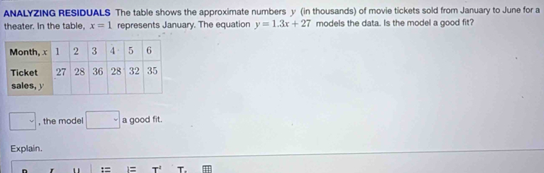 ANALYZING RESIDUALS The table shows the approximate numbers y (in thousands) of movie tickets sold from January to June for a 
theater. In the table, x=1 represents January. The equation y=1.3x+27 models the data. Is the model a good fit? 
□ , the model □ a good fit. 
Explain. 
T