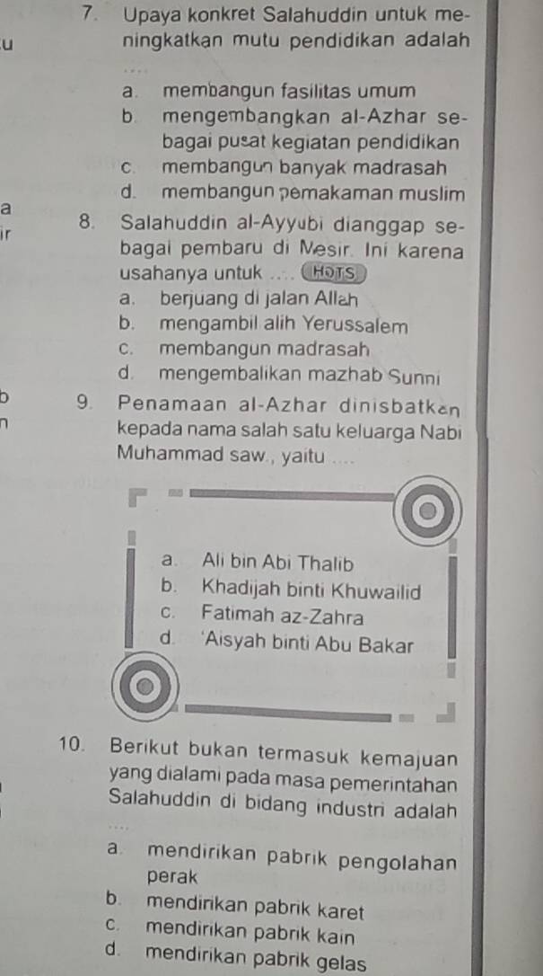 Upaya konkret Salahuddin untuk me-
u ningkatkan mutu pendidikan adalah
a. membangun fasilitas umum
b. mengembangkan al-Azhar se-
bagai pusat kegiatan pendidikan
c. membangun banyak madrasah
d. membangun pemakaman muslim
a
1 r 8. Salahuddin al-Ayyubi dianggap se-
bagai pembaru di Mesir. Ini karena
usahanya untuk HOTS
a. berjuang di jalan Allah
b. mengambil alih Yerussalem
c. membangun madrasah
d. mengembalikan mazhab Sunni
D 9. Penamaan al-Azhar dinisbatkan
kepada nama salah satu keluarga Nabi
Muhammad saw , yaitu ...
a. Ali bin Abi Thalib
b. Khadijah binti Khuwailid
c. Fatimah az-Zahra
d. ‘Aisyah binti Abu Bakar
10. Berikut bukan termasuk kemajuan
yang dialami pada masa pemerintahan
Salahuddin di bidang industri adalah
a mendirikan pabrik pengolahan
perak
b. mendirikan pabrik karet
c. mendirikan pabrik kain
d. mendirikan pabrik gelas