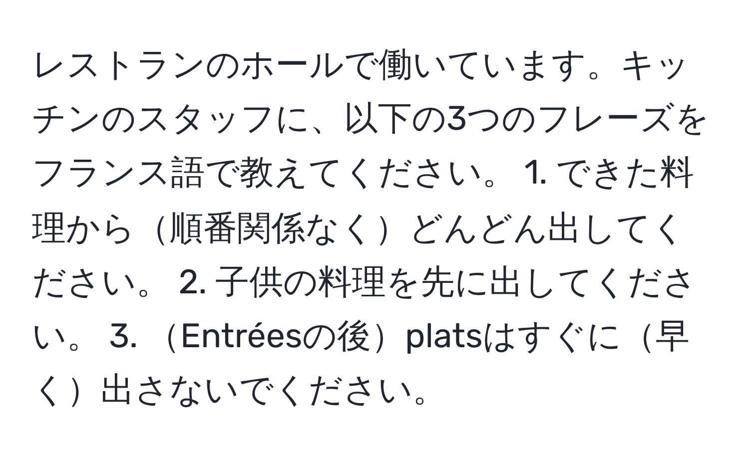 レストランのホールで働いています。キッチンのスタッフに、以下の3つのフレーズをフランス語で教えてください。 1. できた料理から順番関係なくどんどん出してください。 2. 子供の料理を先に出してください。 3. Entréesの後platsはすぐに早く出さないでください。