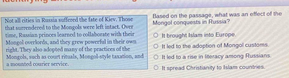 Based on the passage, what was an effect of the
Not all cities in Russia suffered the fate of Kiev. Those Mongol conquests in Russia?
that surrendered to the Mongols were left intact. Over
time, Russian princes learned to collaborate with their It brought Islam into Europe.
Mongol overlords, and they grew powerful in their own
right. They also adopted many of the practices of the It led to the adoption of Mongol customs.
Mongols, such as court rituals, Mongol-style taxation, and It led to a rise in literacy among Russians.
a mounted courier service.
It spread Christianity to Islam countries.