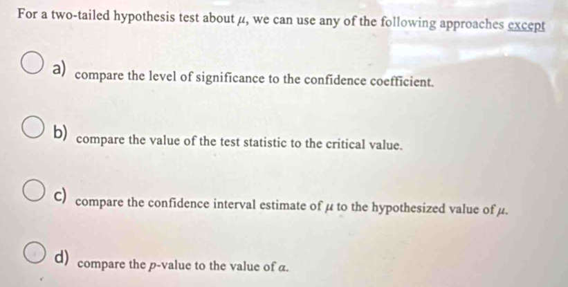 For a two-tailed hypothesis test about μ, we can use any of the following approaches except
a) compare the level of significance to the confidence coefficient.
b) compare the value of the test statistic to the critical value.
C) compare the confidence interval estimate of μ to the hypothesized value of μ.
d) compare the p -value to the value of α.