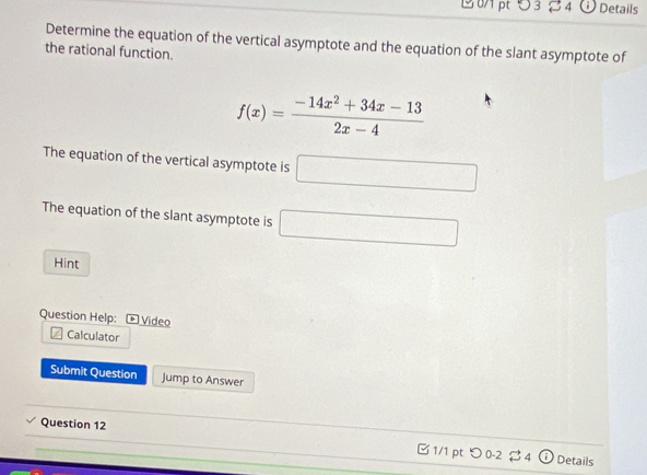 5 3 4 Details 
Determine the equation of the vertical asymptote and the equation of the slant asymptote of 
the rational function.
f(x)= (-14x^2+34x-13)/2x-4 
The equation of the vertical asymptote is □ 
The equation of the slant asymptote is □ 
Hint 
Question Help: * Video 
Calculator 
Submit Question Jump to Answer 
Question 12 B 1/1 pt つ 0-2 $ 4 ⓘ Details