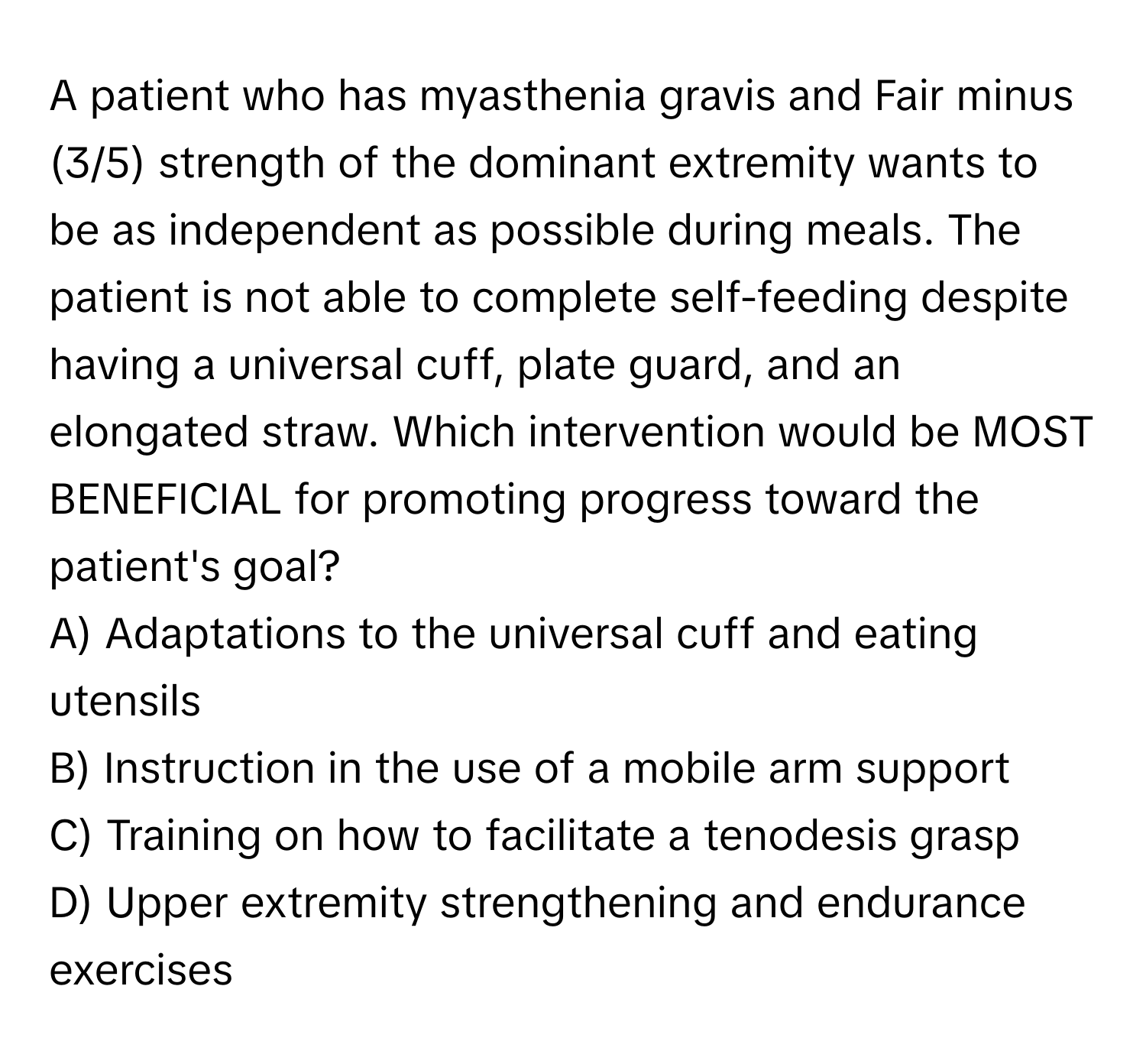 A patient who has myasthenia gravis and Fair minus (3/5) strength of the dominant extremity wants to be as independent as possible during meals. The patient is not able to complete self-feeding despite having a universal cuff, plate guard, and an elongated straw. Which intervention would be MOST BENEFICIAL for promoting progress toward the patient's goal?

A) Adaptations to the universal cuff and eating utensils
B) Instruction in the use of a mobile arm support
C) Training on how to facilitate a tenodesis grasp
D) Upper extremity strengthening and endurance exercises