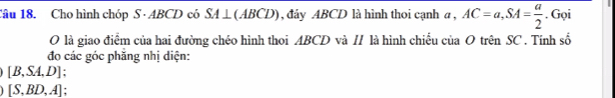 Cho hình chóp S · ABCD có SA ⊥ (ABCD), đây ABCD là hình thoi cạnh α , AC=a, SA= a/2 . Gọi 
O là giao điểm của hai đường chéo hình thoi ABCD và // là hình chiếu của O trên SC. Tính số 
đo các góc phăng nhị diện:
[B,SA,D]
[S,BD,A].