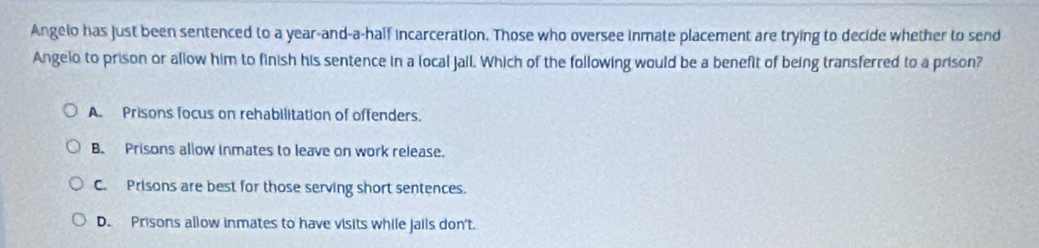 Angelo has just been sentenced to a year-and-a-half incarceration. Those who oversee inmate placement are trying to decide whether to send
Angelo to prison or allow him to finish his sentence in a local Jail. Which of the following would be a benefit of being transferred to a prison?
A. Prisons focus on rehabilitation of offenders.
B. Prisons allow inmates to leave on work release.
C. Prisons are best for those serving short sentences.
D. Prisons allow inmates to have visits while jails don't.