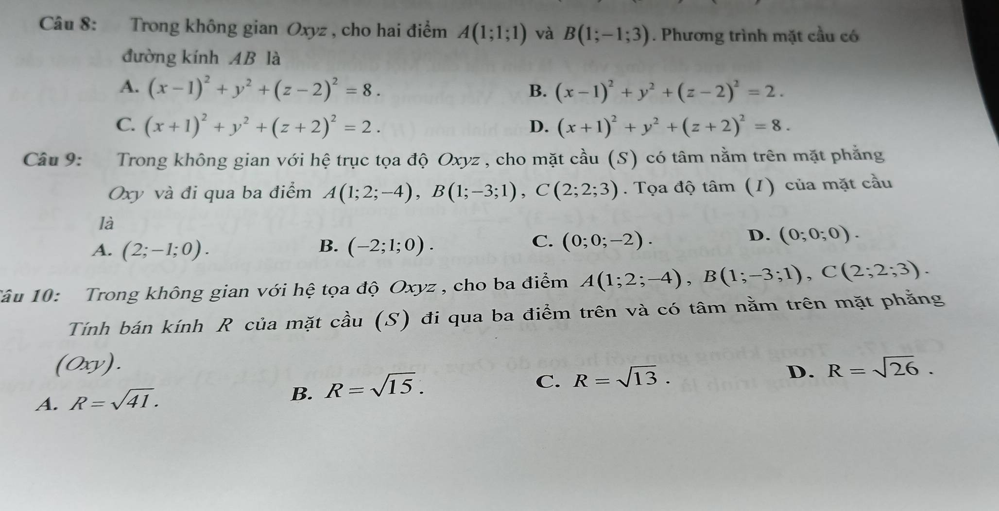 Trong không gian Oxyz , cho hai điểm A(1;1;1) và B(1;-1;3). Phương trình mặt cầu có
đường kính AB là
A. (x-1)^2+y^2+(z-2)^2=8. B. (x-1)^2+y^2+(z-2)^2=2.
C. (x+1)^2+y^2+(z+2)^2=2. D. (x+1)^2+y^2+(z+2)^2=8. 
Câu 9: Trong không gian với hệ trục tọa độ Oxyz , cho mặt cầu (S) có tâm nằm trên mặt phẳng
Oxy và đi qua ba điểm A(1;2;-4), B(1;-3;1), C(2;2;3). Tọa độ tâm (1) của mặt cầu
là
B.
A. (2;-1;0). (-2;1;0).
C. (0;0;-2).
D. (0;0;0). 
1âu 10: Trong không gian với hệ tọa độ Oxyz , cho ba điểm A(1;2;-4), B(1;-3;1), C(2;2;3). 
Tính bán kính R của mặt cầu (S) đi qua ba điểm trên và có tâm nằm trên mặt phẳng
(0xy). R=sqrt(26).
C. R=sqrt(13). 
D.
A. R=sqrt(41).
B. R=sqrt(15).