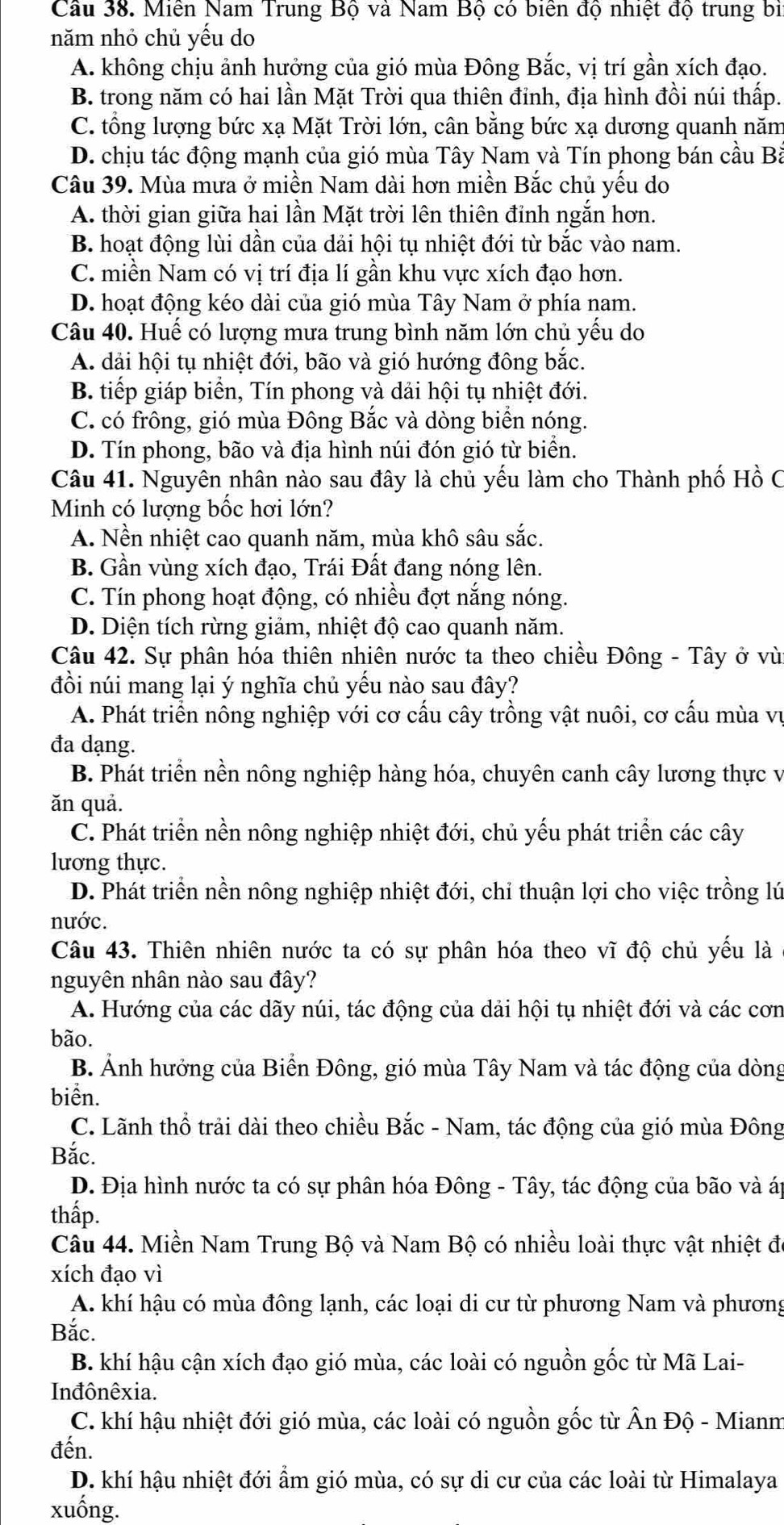 Cầu 38. Miền Nam Trung Bộ và Nam Bộ có biển độ nhiệt độ trung bị
năm nhỏ chủ yếu do
A. không chịu ảnh hưởng của gió mùa Đông Bắc, vị trí gần xích đạo.
B. trong năm có hai lần Mặt Trời qua thiên đỉnh, địa hình đồi núi thấp.
C. tổng lượng bức xạ Mặt Trời lớn, cân bằng bức xạ dương quanh năm
D. chịu tác động mạnh của gió mùa Tây Nam và Tín phong bán cầu Bà
Câu 39. Mùa mưa ở miền Nam dài hơn miền Bắc chủ yếu do
A. thời gian giữa hai lần Mặt trời lên thiên đỉnh ngắn hơn.
B. hoạt động lùi dần của dải hội tụ nhiệt đới từ bắc vào nam.
C. miền Nam có vị trí địa lí gần khu vực xích đạo hơn.
D. hoạt động kéo dài của gió mùa Tây Nam ở phía nam.
Câu 40. Huế có lượng mưa trung bình năm lớn chủ yếu do
A. dải hội tụ nhiệt đới, bão và gió hướng đông bắc.
B. tiếp giáp biển, Tín phong và dải hội tụ nhiệt đới.
C. có frông, gió mùa Đông Bắc và dòng biển nóng.
D. Tín phong, bão và địa hình núi đón gió từ biển.
Câu 41. Nguyên nhân nào sau đây là chủ yếu làm cho Thành phố Hồ C
Minh có lượng bốc hơi lớn?
A. Nền nhiệt cao quanh năm, mùa khô sâu sắc.
B. Gần vùng xích đạo, Trái Đất đang nóng lên.
C. Tín phong hoạt động, có nhiều đợt nắng nóng.
D. Diện tích rừng giảm, nhiệt độ cao quanh năm.
Câu 42. Sự phân hóa thiên nhiên nước ta theo chiều Đông - Tây ở vù
đồi núi mang lại ý nghĩa chủ yếu nào sau đây?
A. Phát triển nông nghiệp với cơ cấu cây trồng vật nuôi, cơ cấu mùa vụ
đa dạng.
B. Phát triển nền nông nghiệp hàng hóa, chuyên canh cây lương thực vị
ăn quả.
C. Phát triển nền nông nghiệp nhiệt đới, chủ yếu phát triển các cây
lương thực.
D. Phát triển nền nông nghiệp nhiệt đới, chỉ thuận lợi cho việc trồng lú
nước.
Câu 43. Thiên nhiên nước ta có sự phân hóa theo vĩ độ chủ yếu là
nguyên nhân nào sau đây?
A. Hướng của các dãy núi, tác động của dải hội tụ nhiệt đới và các cơn
bão.
B. Ảnh hưởng của Biển Đông, gió mùa Tây Nam và tác động của dòng
biển.
C. Lãnh thổ trải dài theo chiều Bắc - Nam, tác động của gió mùa Đông
Bắc.
D. Địa hình nước ta có sự phân hóa Đông - Tây, tác động của bão và áp
thấp.
Câu 44. Miền Nam Trung Bộ và Nam Bộ có nhiều loài thực vật nhiệt đó
xích đạo vì
A. khí hậu có mùa đông lạnh, các loại di cư từ phương Nam và phương
Bắc.
B. khí hậu cận xích đạo gió mùa, các loài có nguồn gốc từ Mã Lai-
Inđônêxia.
C. khí hậu nhiệt đới gió mùa, các loài có nguồn gốc từ Ấn Độ - Mianm
đến.
D. khí hậu nhiệt đới ẩm gió mùa, có sự di cư của các loài từ Himalaya
xuống.