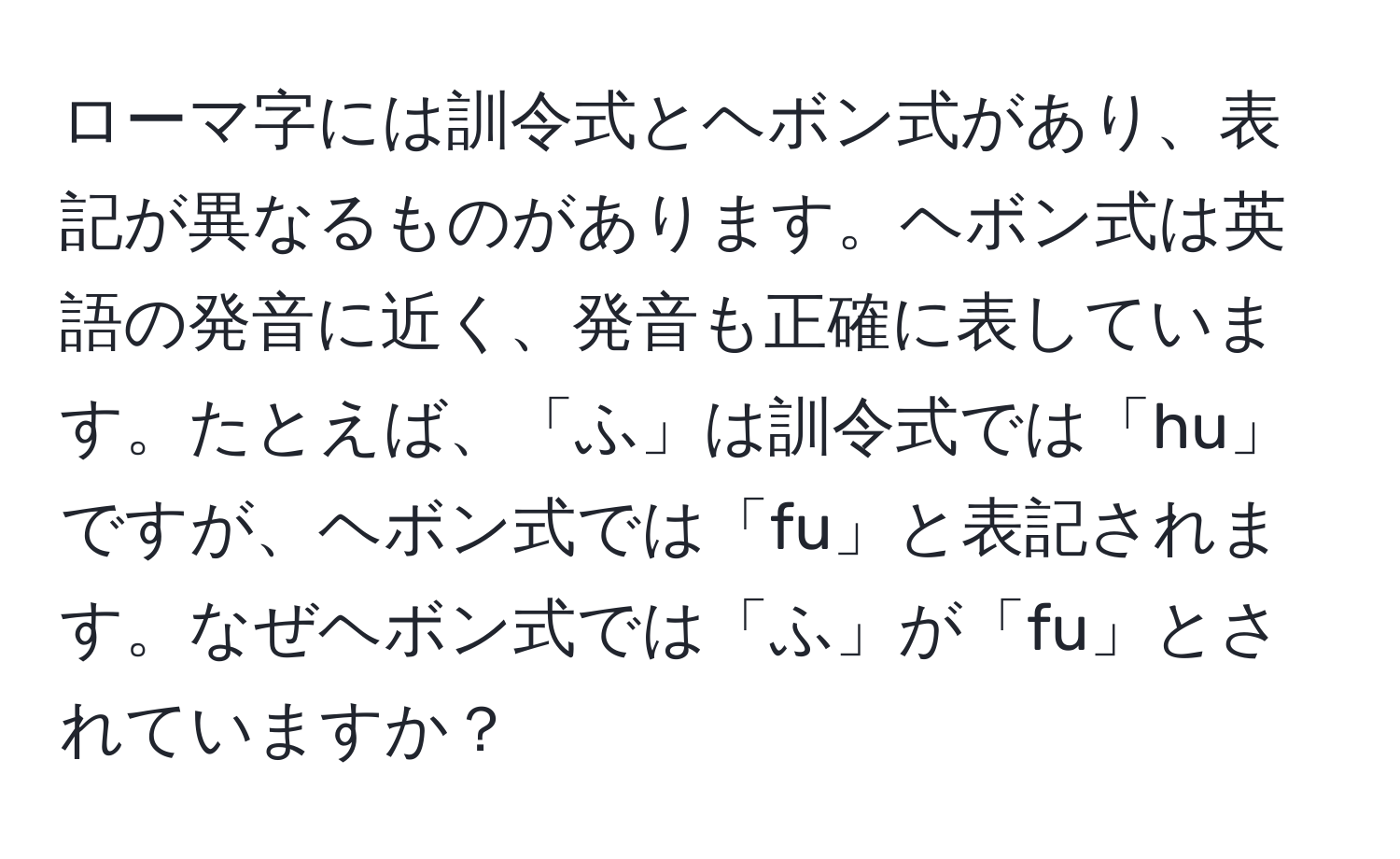 ローマ字には訓令式とヘボン式があり、表記が異なるものがあります。ヘボン式は英語の発音に近く、発音も正確に表しています。たとえば、「ふ」は訓令式では「hu」ですが、ヘボン式では「fu」と表記されます。なぜヘボン式では「ふ」が「fu」とされていますか？