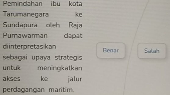 Pemindahan ibu kota 
Tarumanegara ke 
Sundapura oleh Raja 
Purnawarman dapat 
diinterpretasikan Benar Salah 
sebagai upaya strategis 
untuk meningkatkan 
akses ke jalur 
perdagangan maritim.