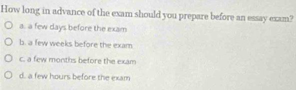 How long in advance of the exam should you prepare before an essay exam?
a. a few days before the exam
b. a few weeks before the exam
c. a few months before the exam
d. a few hours before the exam