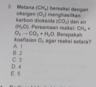 Metana (CH_4) bereaksi dengan
oksigen (O_2) menghasilkan
karbon dioksida (CO_2) dan air
(H_2O). Persamaan reaksi: CH_4+
O_2to CO_2+H_2O. Berapakah
koefisien O_2 agar reaksi setara?
A. 1
B. 2
C. 3
D. 4
E. 5