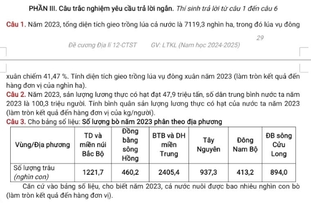 PHAN III. Câu trắc nghiệm yêu cầu trả lời ngắn. Thí sinh trả lời từ câu 1 đến câu 6 
Câu 1. Năm 2023, tổng diện tích gieo trồng lúa cả nước là 7119, 3 nghìn ha, trong đó lúa vụ đồng
29
Đề cương Địa lí 12-CTST GV: LTKL (Nam học 2024-2025) 
xuân chiếm 41,47 %. Tính diện tích gieo trồng lúa vụ đông xuân năm 2023 (làm tròn kết quả đến 
hàng đơn vị của nghìn ha). 
Câu 2. Năm 2023, sản lượng lương thực có hạt đạt 47, 9 triệu tấn, số dân trung bình nước ta năm
2023 là 100, 3 triệu người. Tính bình quân sản lượng lương thực có hạt của nước ta năm 2023
(làm tròn kết quả đến hàng đơn vị của kg/người). 
Câu 3. Cho bảng số liệu: Số lượng bò năm 2023 phân theo địa phươn 
Căn cứ vào bảng số liệu, cho biết năm 2023, cá nước nuôi được bao nhiêu nghìn con bò 
(làm tròn kết quả đến hàng đơn vị).