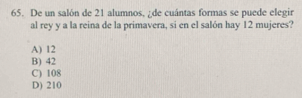 De un salón de 21 alumnos, ¿de cuántas formas se puede elegir
al rey y a la reina de la primavera, si en el salón hay 12 mujeres?
A) 12
B) 42
C) 108
D) 210