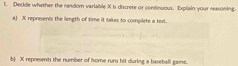 Decide whether the random variable X is discrete or continuous. Explain your reasoning. 
a) X represents the length of time it takes to complete a test. 
b) X represents the number of home runs hit during a baseball game.