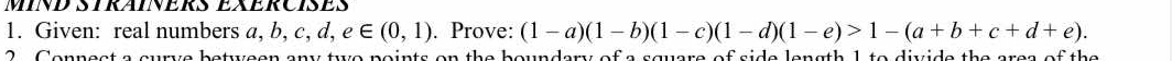 MIND STRAINERS EXERCIsES 
1. Given: real numbers a. b, c, d, e∈ (0,1). Prove: (1-a)(1-b)(1-c)(1-d)(1-e)>1-(a+b+c+d+e). 
2. Connect a curve between any two points on the boundary of a square of side length 1 to divide the area of the