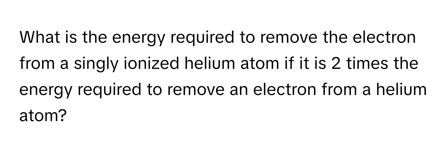 What is the energy required to remove the electron from a singly ionized helium atom if it is 2 times the energy required to remove an electron from a helium atom?