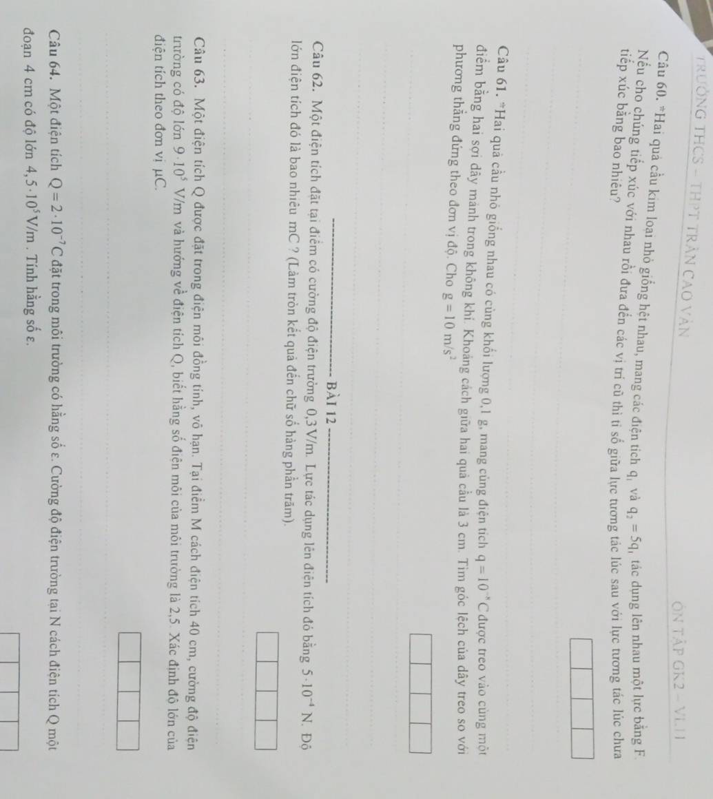 TRƯởNG THCS - THPT TRẬN CAO VÀN
N TậP GK2 - VLI
Câu 60. *Hai quả cầu kim loại nhỏ giống hệt nhau, mang các điện tích q_1 và q_2=5q tác dụng lên nhau một lực bằng F.
Nếu cho chúng tiếp xúc với nhau rồi đưa đến các vị trí cũ thì tỉ số giữa lực tương tác lúc sau với lực tương tác lúc chưa
tiếp xúc bằng bao nhiêu?
Câu 61. *Hai quả cầu nhỏ giống nhau có cùng khối lượng 0,1 g, mang củng điện tích q=10^(-8)C được treo vào cùng một
điểm bằng hai sợi dây mảnh trong không khí. Khoảng cách giữa hai quả cầu là 3 cm. Tìm góc lệch của dây treo so với
phương thẳng đứng theo đơn vị độ. Cho g=10m/s^2
bài 12
Câu 62. Một điện tích đặt tại điểm có cường độ điện trường 0,3V/m. Lực tác dụng lên điện tích đó bằng 5· 10^(-4)N. Độ
lớn điện tích đó là bao nhiêu mC ? (Làm tròn kết quả đến chữ số hàng phần trăm).
Câu 63. Một điện tích Q được đặt trong điện môi đồng tính, vô hạn. Tại điểm M cách điện tích 40 cm, cường độ điện
trường có độ lớn 9· 10^5 V V/m và hướng về điện tích Q, biết hằng số điện môi của môi trường là 2,5. Xác định độ lớn của
điện tích theo đơn vị μC.
Câu 64. Một điện tích Q=2· 10^(-7)C đặt trong môi trường có hằng số ε. Cường độ điện trường tại N cách điện tích Q một
đoạn 4 cm có độ lớn 4,5· 10^5V/m. Tính hằng số ε.