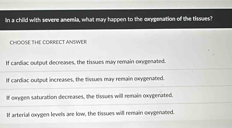 In a child with severe anemia, what may happen to the oxygenation of the tissues?
CHOOSE THE CORRECT ANSWER
If cardiac output decreases, the tissues may remain oxygenated.
If cardiac output increases, the tissues may remain oxygenated.
If oxygen saturation decreases, the tissues will remain oxygenated.
If arterial oxygen levels are low, the tissues will remain oxygenated.