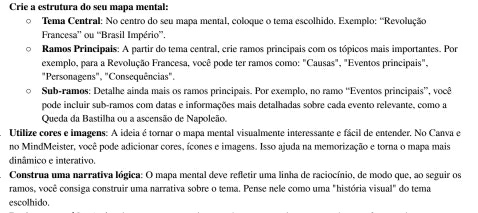 Crie a estrutura do seu mapa mental: 
Tema Central: No centro do seu mapa mental, coloque o tema escolhido. Exemplo: 'Revolução 
Francesa” ou “Brasil Império”. 
Ramos Principais: A partir do tema central, crie ramos principais com os tópicos mais importantes. Por 
exemplo, para a Revolução Francesa, você pode ter ramos como: "Causas", "Eventos principais", 
"Personagens", "Consequências". 
Sub-ramos: Detalhe ainda mais os ramos principais. Por exemplo, no ramo “Eventos principais”, você 
pode incluir sub-ramos com datas e informações mais detalhadas sobre cada evento relevante, como a 
Queda da Bastilha ou a ascensão de Napoleão. 
Utilize cores e imagens: A ideia é tornar o mapa mental visualmente interessante e fácil de entender, No Canva e 
no MindMeister, você pode adicionar cores, ícones e imagens. Isso ajuda na memorização e torna o mapa mais 
dinâmico e interativo. 
Construa uma narrativa lógica: O mapa mental deve refletir uma linha de raciocínio, de modo que, ao seguir os 
ramos, você consiga construir uma narrativa sobre o tema. Pense nele como uma "história visual" do tema 
escolhido.