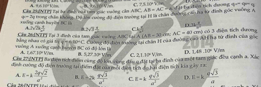 trong không khi. Cương dộ diện trường ở đm 7,5.10^4V/m. D. 0,2:10
A. 9,6.10^3V/m. B. 9,6.10^2V/m. C.
Câu 25:[NTP] Tại ba đinh của tam giác vuông ở canABC, AB=AC=a,datba điện tích dương qwedge =q=q_B=q;
qc=2q trong chân không. Độ lớn cường độ điện trường tại H là chân đường cao hạ từ định góc vuông A
xuống cạnh huyền BC là
D. 3k q/a^2 
A. 2sqrt(2)k q/a^2  C.
B. 2sqrt(3) q/a^2 
Câu 26:[NTP] Tại 3 đinh của tam giác vuông 4 ABC tại A(AB=30cm;AC=40cm) k q/a^2  ) có 3 điện tích dương
bằng nhau có giá trị q=6.10^(-6)C 2. Cường độ điện trường tại chân H của đường cao AH hạ từ đinh của góc
vuông A xuống cạnh huyền BC có độ lớn là 1,48.10^6V/m
A. 1,67.10^6V/m. B. 5,27.10^6V/m. C. 2,1.10^6V/m. D.
Câu 27:[NTP] Ba điện tích điểm cùng độ lớn, cùng dấu q đặt tại ba đỉnh của một tam giác đều cạnh a. Xác
định cường độ điện trường tại điểm đặt của mỗi điện tích do hai điện tích kia gây ra:
A. E=k 2qsqrt(2)/a^2  B. E=2k qsqrt(3)/a^2  C. E=k qsqrt(3)/a^2  D. E=k qsqrt(3)/a 
Câu 28:[NTP] Hai điện