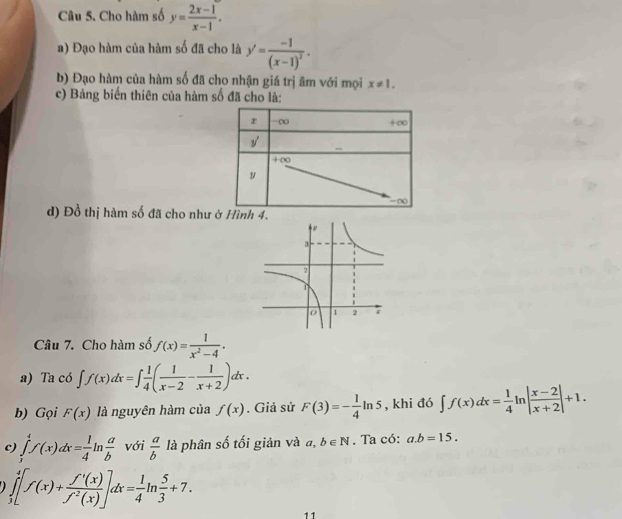 Cho hàm số y= (2x-1)/x-1 .
a) Đạo hàm của hàm số đã cho là y'=frac -1(x-1)^2.
b) Đạo hàm của hàm số đã cho nhận giá trị âm với mọi x!= 1.
c) Bảng biến thiên của hàm số đã cho là:
d) Đồ thị hàm số đã cho như ở Hình 4.
Câu 7. Cho hàm số f(x)= 1/x^2-4 .
a) Ta có ∈t f(x)dx=∈t  1/4 ( 1/x-2 - 1/x+2 )dx.
b) Gọi F(x) là nguyên hàm của f(x). Giả sử F(3)=- 1/4 ln 5 , khi đó ∈t f(x)dx= 1/4 ln | (x-2)/x+2 |+1.
c) ∈tlimits _3^(4f(x)dx=frac 1)4ln  a/b  với  a/b  là phân số tối giản và a,b∈ N. Ta có: a.b=15.
∈tlimits _3^(4[f(x)+frac f'(x))f^2(x)]dx= 1/4 ln  5/3 +7.
11