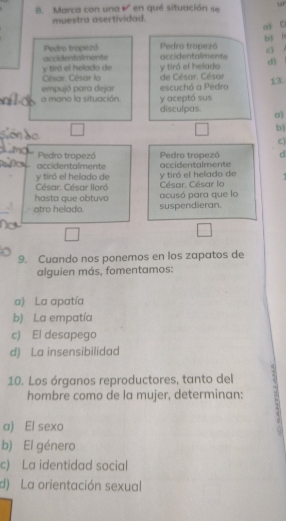 Marca con una en qué situación se
ur
muestra asertividad.
a) D
b í
Pedro tropezó Pedro tropezó c) 
accidentolmente accidentalmente d)
y tiró el helado de y tiró el helado
César, César lo de César. César
empujó para dejar escuchó a Pedro 13.
a mano la situación. y aceptó sus
disculpas.
a)
b)
c)
Pedro tropezó Pedro tropezó d
accidentalmente accidentalmente
y tiró el helado de y tiró el helado de
César. César lloró César. César lo
hasta que obtuvo acusó para que lo
otro helado. suspendieran.
9. Cuando nos ponemos en los zapatos de
alguien más, fomentamos:
a) La apatía
b) La empatía
c) El desapego
d) La insensibilidad
10. Los órganos reproductores, tanto del
hombre como de la mujer, determinan: `
a) El sexo
b) El género
c) La identidad social
d) La orientación sexual