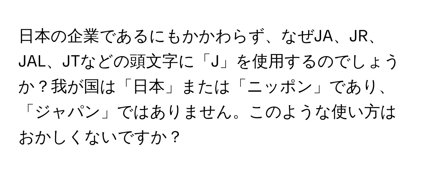 日本の企業であるにもかかわらず、なぜJA、JR、JAL、JTなどの頭文字に「J」を使用するのでしょうか？我が国は「日本」または「ニッポン」であり、「ジャパン」ではありません。このような使い方はおかしくないですか？