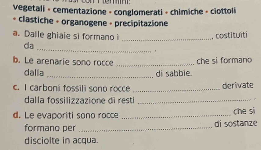 vegetali » cementazione » conglomerati » chimiche » ciottoli 
* clastiche • organogene • precipitazione 
a. Dalle ghiaie si formano i _costituiti 
_ 
da 
b. Le arenarie sono rocce_ 
che si formano 
dalla _di sabbie. 
c. I carboni fossili sono rocce _derivate 
dalla fossilizzazione di resti_ 
d. Le evaporiti sono rocce _che si 
formano per _di sostanze 
disciolte in acqua.