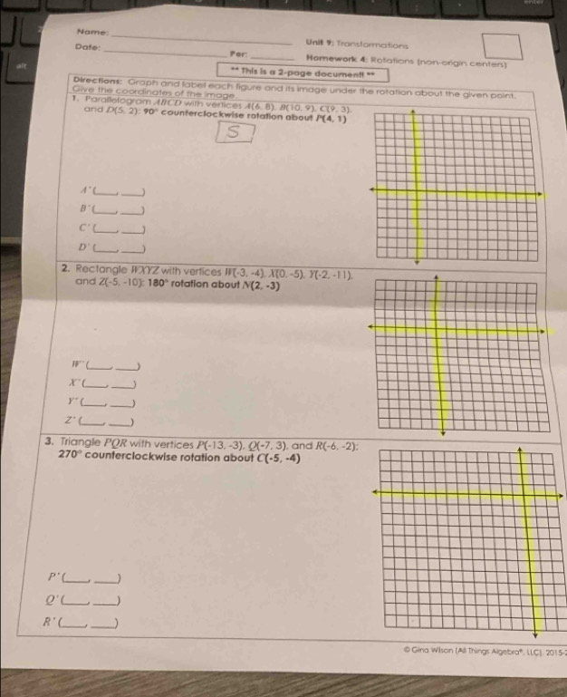 Name:_ 
Unit 9: Transformations 
Date: _Por:_ Homework 4: Rotations (non-origin centers) 
alt ** This is a 2 -page document! ** 
Directions: Graph and label each figure and its image under the rotation about the given point. 
Give the coordinates of the image
A(6,8), B(10,9), C(9,3). 
1. Parallelogram A/CD with vertices D(5,2) : 90° counterclockwise rotation about P(4,1)
and
A° _ 
_ 
_ B^(
_
C'( _ 
_ 
_
D'
_ 
2. Rectangle IXYZ with vertices W(-3,-4), X(0,-5), Y(-2,-11). 
and Z(-5,-10):180° rotation about N(2,-3)
W' __) 
__
X'
Y'' __)
Z'( _._ 
3. Triangle PQR with vertices P(-13,-3), Q(-7,3) , and R(-6,-2) :
270° counterclockwise rotation about C(-5,-4)
P' C_ _
Q' __)
R' __) 
@ Gina Wilson (All Things Algebra®. LLC). 2015-3