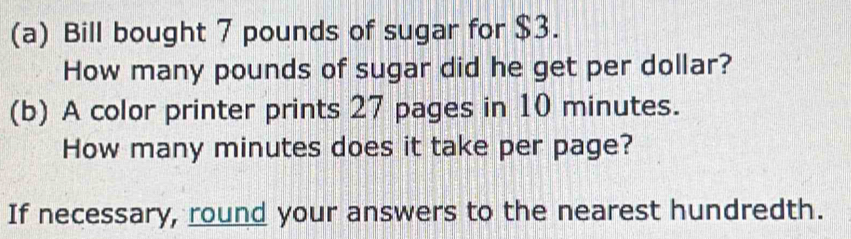 Bill bought 7 pounds of sugar for $3. 
How many pounds of sugar did he get per dollar? 
(b) A color printer prints 27 pages in 10 minutes. 
How many minutes does it take per page? 
If necessary, round your answers to the nearest hundredth.