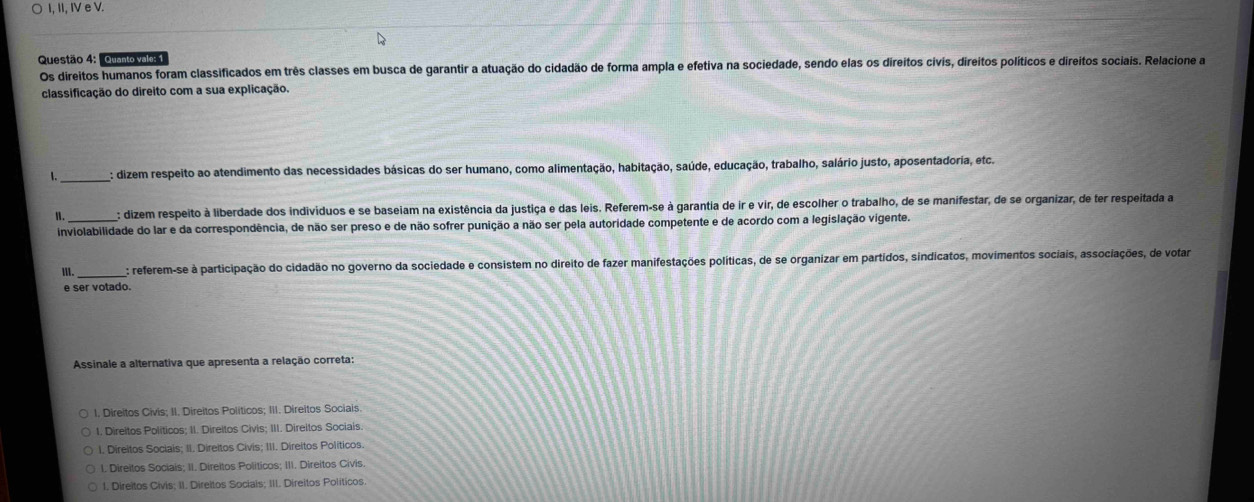 I, II, IV e V.
Questão 4: "Quanto vale: 1
Os direitos humanos foram classificados em três classes em busca de garantir a atuação do cidadão de forma ampla e efetiva na sociedade, sendo elas os direitos civis, direitos políticos e direitos sociais. Relacione a
classificação do direito com a sua explicação.
1._ : dizem respeito ao atendimento das necessidades básicas do ser humano, como alimentação, habitação, saúde, educação, trabalho, salário justo, aposentadoria, etc.
n. _: dizem respeito à liberdade dos individuos e se baseiam na existência da justiça e das leis. Referem-se à garantia de ir e vir, de escolher o trabalho, de se manifestar, de se organizar, de ter respeitada a
inviolabilidade do lar e da correspondência, de não ser preso e de não sofrer punição a não ser pela autoridade competente e de acordo com a legislação vigente.
Ⅲ. _: referem-se à participação do cidadão no governo da sociedade e consistem no direito de fazer manifestações políticas, de se organizar em partidos, sindicatos, movimentos sociais, associações, de votar
e ser votado.
Assinale a alternativa que apresenta a relação correta:
1. Direitos Civis; II. Direitos Politicos; III. Direitos Sociais
1. Direitos Políticos; II. Direitos Civis; III. Direitos Sociais.
I. Direitos Sociais; II. Direitos Civis; III. Direitos Políticos.
l. Direitos Sociais; II. Direitos Politicos; III. Direitos Civis.
1. Direitos Civis; II. Direitos Socials; III. Direitos Políticos.