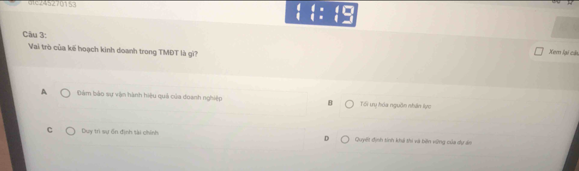 atc245270153
beginarrayl t=t=t=beginarrayr 4□  t=t=endarray.
Câu 3:
Vai trò của kế hoạch kinh doanh trong TMĐT là gì?
Xem lại cât
A Đảm bảo sự vận hành hiệu quả của doanh nghiệp B Tối ưụ hóa nguồn nhân lực
C Duy trì sự ốn định tài chính Quyết định tính khả thi và bền vững của dự án
D