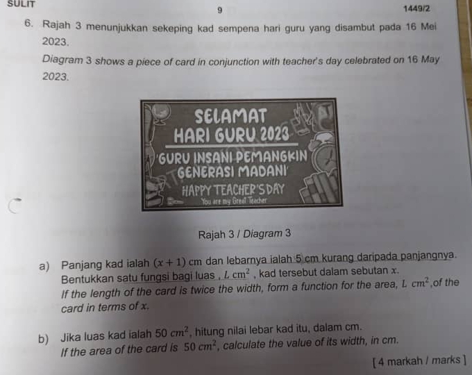 9 1449/2 
6. Rajah 3 menunjukkan sekeping kad sempena hari guru yang disambut pada 16 Mei 
2023. 
Diagram 3 shows a piece of card in conjunction with teacher's day celebrated on 16 May 
2023. 
Rajah 3 / Diagram 3 
a) Panjang kad ialah (x+1) c° m dan lebarnya ialah 5 cm kurang daripada panjangnya. 
Bentukkan satu fungsi bagi luas , Lcm^2 , kad tersebut dalam sebutan x. 
If the length of the card is twice the width, form a function for the area, Lcm^2 ,of the 
card in terms of x. 
b) Jika luas kad ialah 50cm^2 , hitung nilai lebar kad itu, dalam cm. 
If the area of the card is 50cm^2 , calculate the value of its width, in cm. 
[ 4 markah / marks ]