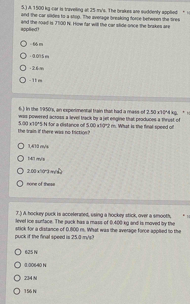 5.) A 1500 kg car is traveling at 25 m/s. The brakes are suddenly applied * 1
and the car slides to a stop. The average breaking force between the tires
and the road is 7100 N. How far will the car slide once the brakes are
applied?
- 66 m
- 0.015 m
- 2.6 m
- 11 m
6.) In the 1950's, an experimental train that had a mass of 2.50* 10^(wedge)4kg, * 10
was powered across a level track by a jet engine that produces a thrust of
5.00* 10^(wedge)5N for a distance of 5.00* 10^(wedge)2m. What is the final speed of
the train if there was no friction?
1,410 m/s
141 m/s
2.00* 10^(wedge)3 m/
none of these
7.) A hockey puck is accelerated, using a hockey stick, over a smooth, 10
level ice surface. The puck has a mass of 0.400 kg and is moved by the
stick for a distance of 0.800 m. What was the average force applied to the
puck if the final speed is 25.0 m/s?
625 N
0.00640 N
234 N
156 N