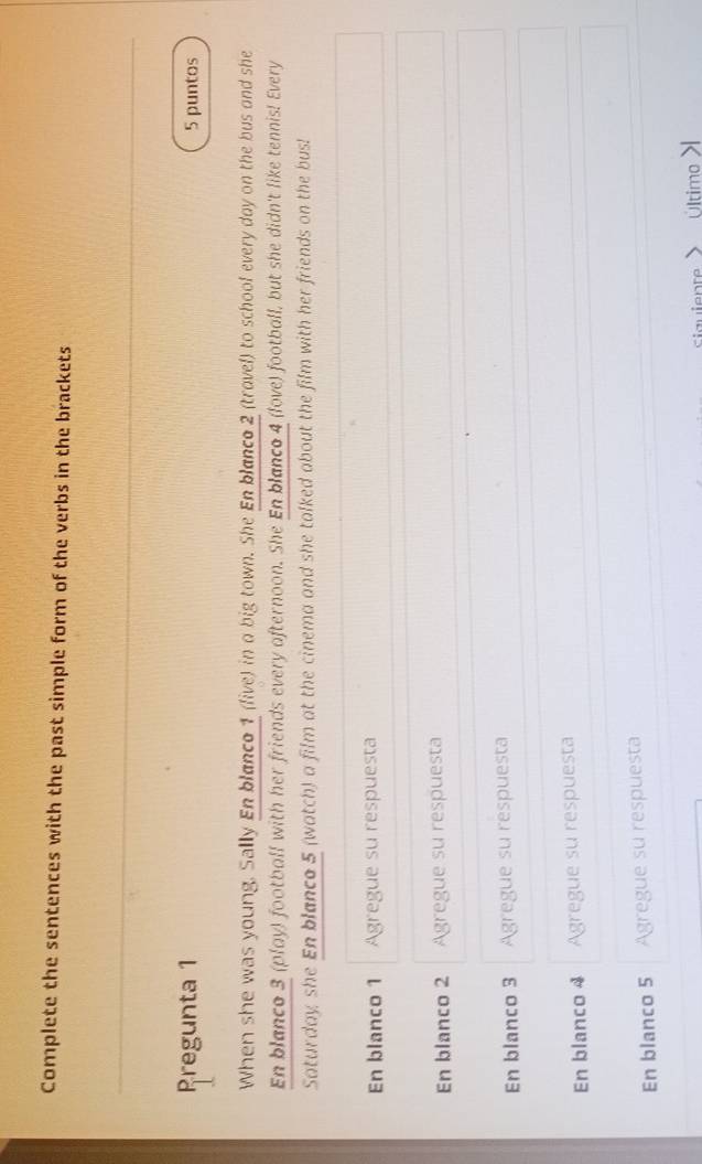 Complete the sentences with the past simple form of the verbs in the brackets
Pregunta 1 5 puntos
When she was young. Sally En blanco 1 (live) in a big town. She En blanco 2 (trovel) to schoof every day on the bus and she
En blanco 3 (play) football with her friends every afternoon. She En blanco 4 (love) football, but she didn't like tennis! Every
Saturday, she En blanco 5 (watch) a film at the cinema and she talked about the film with her friends on the bus!
En blanco 1 Agregue su respuesta
En blanco 2 Agregue su respuesta
En blanco 3 Agregue su respuesta
En blanco 4 Agregue su respuesta
En blanco 5 Agregue su respuesta
t