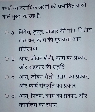 स्मार्ट व्यावसायिक लक्ष्यों को प्रभावित करने
वाले मुख्य कारक हैं:
a. निवेश, जुनून, बाजार की मांग, वित्तीय
संसाधन, काम की गुणवत्ता और
प्रतिस्पर्धा
b. आय, जीवन शैली, काम का प्रकार,
और अहंकार की संतुष्टि
c. आय, जीवन शैली, उद्यम का प्रकार,
और कार्य संस्कृति का प्रकार
d. आय, निवेश, काम का प्रकार, और
कार्यालय का स्थान