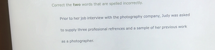 Correct the two words that are spelled incorrectly. 
Prior to her job interview with the photography company, Judy was asked 
to supply three profesional refrences and a sample of her previous work 
as a photographer.